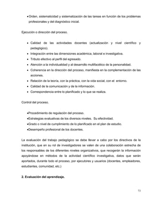 •Orden, sistematicidad y sistematización de las tareas en función de los problemas
profesionales y del diagnóstico inicial.
Ejecución o dirección del proceso.
• Calidad de las actividades docentes (actualización y nivel científico y
pedagógico).
• Integración entre las dimensiones académica, laboral e investigativa.
• Tributo efectivo al perfil del egresado.
• Atención a la individualidad y al desarrollo multifacético de la personalidad.
• Coherencia en la dirección del proceso, manifiesta en la complementación de las
acciones.
• Relación de la teoría, con la práctica, con la vida social, con el entorno.
• Calidad de la comunicación y de la información.
• Correspondencia entre lo planificado y lo que se realiza.
Control del proceso.
•Procedimiento de regulación del proceso.
•Estrategias evaluativas de los diversos niveles. Su efectividad.
•Grado o nivel de cumplimiento de lo planificado en el plan de estudio.
•Desempeño profesional de los docentes.
La evaluación del trabajo pedagógico se debe llevar a cabo por los directivos de la
institución, que en su rol de investigadores se valen de una colaboración estrecha de
los responsables de los diferentes niveles organizativos, que recogerán la información
apoyándose en métodos de la actividad científico investigativa, datos que serán
aportados, durante todo el proceso, por ejecutores y usuarios (docentes, empleadores,
estudiantes, comunidad, etc.)
2. Evaluación del aprendizaje.
73
 
