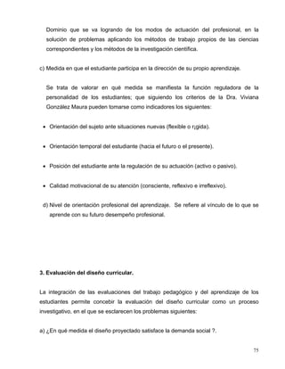 Dominio que se va logrando de los modos de actuación del profesional, en la
solución de problemas aplicando los métodos de trabajo propios de las ciencias
correspondientes y los métodos de la investigación científica.
c) Medida en que el estudiante participa en la dirección de su propio aprendizaje.
Se trata de valorar en qué medida se manifiesta la función reguladora de la
personalidad de los estudiantes; que siguiendo los criterios de la Dra. Viviana
González Maura pueden tomarse como indicadores los siguientes:
• Orientación del sujeto ante situaciones nuevas (flexible o r¡gida).
• Orientación temporal del estudiante (hacia el futuro o el presente).
• Posición del estudiante ante la regulación de su actuación (activo o pasivo).
• Calidad motivacional de su atención (consciente, reflexivo e irreflexivo).
d) Nivel de orientación profesional del aprendizaje. Se refiere al vínculo de lo que se
aprende con su futuro desempeño profesional.
3. Evaluación del diseño curricular.
La integración de las evaluaciones del trabajo pedagógico y del aprendizaje de los
estudiantes permite concebir la evaluación del diseño curricular como un proceso
investigativo, en el que se esclarecen los problemas siguientes:
a) ¿En qué medida el diseño proyectado satisface la demanda social ?.
75
 