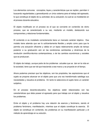 Los elementos comunes: conceptos, leyes y características que se repiten, permiten ir
buscando regularidades y generalizando un único sistema para el trabajo del egresado,
lo que constituye el objeto de su actividad, de su actuación, la cual se va modelando en
el proceso docente educativo.
El objeto modificado en el proceso es el que se convierte en contenido de dicho
proceso, que es caracterizado a su vez, mediante un modelo, destacando sus
componentes y relaciones fundamentales.
El contenido si es modelado correctamente tiene un marcado carácter objetivo. Ese
modelo tiene además que ser lo suficientemente flexible y amplio como para que le
permita una actuación eficiente y válida en un lapso relativamente amplio de tiempo
posterior a su graduación aún en las condiciones cambiantes y dinámicas de la
revolución científico-técnica contemporánea, o de los cambios económicos y sociales
que se produzcan.
El objeto de trabajo, aunque parte de los problemas actuales que se dan en la vida en
la sociedad, tiene que ser tal que trascienda a ese marco y se proyecte en el tiempo.
Ahora podemos precisar que los objetivos, son los propósitos, las aspiraciones que el
sujeto se propone alcanzar en el objeto para que una vez transformado satisfaga sus
necesidades y resuelva el problema. En tanto lo selecciona el sujeto tiene un carácter
subjetivo.
En el proceso docente-educativo, los objetivos están relacionados con las
características que debe poseer el egresado para que trabaje con el objeto y resuelva
los problemas.
Entre el objeto y el problema hay una relación de esencia y fenómeno, siendo el
problema fenómeno, manifestación, mientras que el objeto constituye la esencia. El
objeto se constituye en contenido, los problemas en su manifestación particular y el
método de aprendizaje en su solución.
80
 