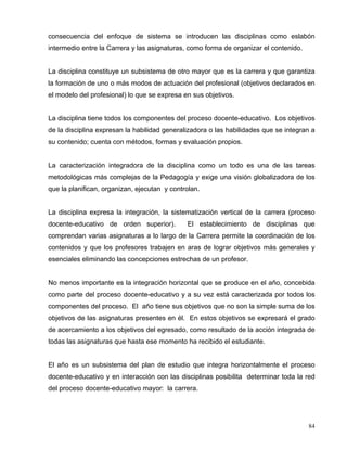 consecuencia del enfoque de sistema se introducen las disciplinas como eslabón
intermedio entre la Carrera y las asignaturas, como forma de organizar el contenido.
La disciplina constituye un subsistema de otro mayor que es la carrera y que garantiza
la formación de uno o más modos de actuación del profesional (objetivos declarados en
el modelo del profesional) lo que se expresa en sus objetivos.
La disciplina tiene todos los componentes del proceso docente-educativo. Los objetivos
de la disciplina expresan la habilidad generalizadora o las habilidades que se integran a
su contenido; cuenta con métodos, formas y evaluación propios.
La caracterización integradora de la disciplina como un todo es una de las tareas
metodológicas más complejas de la Pedagogía y exige una visión globalizadora de los
que la planifican, organizan, ejecutan y controlan.
La disciplina expresa la integración, la sistematización vertical de la carrera (proceso
docente-educativo de orden superior). El establecimiento de disciplinas que
comprendan varias asignaturas a lo largo de la Carrera permite la coordinación de los
contenidos y que los profesores trabajen en aras de lograr objetivos más generales y
esenciales eliminando las concepciones estrechas de un profesor.
No menos importante es la integración horizontal que se produce en el año, concebida
como parte del proceso docente-educativo y a su vez está caracterizada por todos los
componentes del proceso. El año tiene sus objetivos que no son la simple suma de los
objetivos de las asignaturas presentes en él. En estos objetivos se expresará el grado
de acercamiento a los objetivos del egresado, como resultado de la acción integrada de
todas las asignaturas que hasta ese momento ha recibido el estudiante.
El año es un subsistema del plan de estudio que integra horizontalmente el proceso
docente-educativo y en interacción con las disciplinas posibilita determinar toda la red
del proceso docente-educativo mayor: la carrera.
84
 