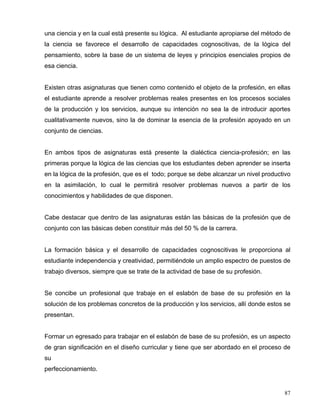 una ciencia y en la cual está presente su lógica. Al estudiante apropiarse del método de
la ciencia se favorece el desarrollo de capacidades cognoscitivas, de la lógica del
pensamiento, sobre la base de un sistema de leyes y principios esenciales propios de
esa ciencia.
Existen otras asignaturas que tienen como contenido el objeto de la profesión, en ellas
el estudiante aprende a resolver problemas reales presentes en los procesos sociales
de la producción y los servicios, aunque su intención no sea la de introducir aportes
cualitativamente nuevos, sino la de dominar la esencia de la profesión apoyado en un
conjunto de ciencias.
En ambos tipos de asignaturas está presente la dialéctica ciencia-profesión; en las
primeras porque la lógica de las ciencias que los estudiantes deben aprender se inserta
en la lógica de la profesión, que es el todo; porque se debe alcanzar un nivel productivo
en la asimilación, lo cual le permitirá resolver problemas nuevos a partir de los
conocimientos y habilidades de que disponen.
Cabe destacar que dentro de las asignaturas están las básicas de la profesión que de
conjunto con las básicas deben constituir más del 50 % de la carrera.
La formación básica y el desarrollo de capacidades cognoscitivas le proporciona al
estudiante independencia y creatividad, permitiéndole un amplio espectro de puestos de
trabajo diversos, siempre que se trate de la actividad de base de su profesión.
Se concibe un profesional que trabaje en el eslabón de base de su profesión en la
solución de los problemas concretos de la producción y los servicios, allí donde estos se
presentan.
Formar un egresado para trabajar en el eslabón de base de su profesión, es un aspecto
de gran significación en el diseño curricular y tiene que ser abordado en el proceso de
su
perfeccionamiento.
87
 