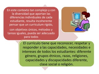 En este contexto tan complejo y con
la diversidad que aportan las
diferencias individuales de cada
estudiante, resulta incoherente
pensar que un curriculum rígido,
con objetivos únicos, métodos y
tareas iguales, pueda ser adecuado
para todos
El currículo tiene que reconocer, respetar y
responder a las capacidades, necesidades e
intereses de todos los estudiantes: diferente
género, grupos étnicos, razas, religiones,
capacidades y discapacidades diferente,
clase social o religión.
 