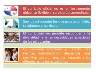 El currículo oficial no es un instrumento
didáctico flexible al servicio del aprendizaje.
El curriculum no permite responder a la
diversidad y a las necesidades especiales
de los estudiantes
Son los estudiantes los que para tener éxito,
se adaptan al curriculum.
Es necesario adecuarlo y hacerlo más
flexible, introduciendo elementos que
permitan que su práctica responda a las
diferencias de los estudiantes
 