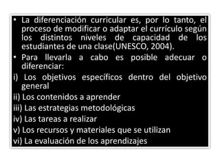 • La diferenciación curricular es, por lo tanto, el
proceso de modificar o adaptar el currículo según
los distintos niveles de capacidad de los
estudiantes de una clase(UNESCO, 2004).
• Para llevarla a cabo es posible adecuar o
diferenciar:
i) Los objetivos específicos dentro del objetivo
general
ii) Los contenidos a aprender
iii) Las estrategias metodológicas
iv) Las tareas a realizar
v) Los recursos y materiales que se utilizan
vi) La evaluación de los aprendizajes
 