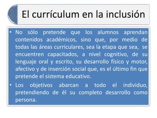 El currículum en la inclusión
• No sólo pretende que los alumnos aprendan
contenidos académicos, sino que, por medio de
todas las áreas curriculares, sea la etapa que sea, se
encuentren capacitados, a nivel cognitivo, de su
lenguaje oral y escrito, su desarrollo físico y motor,
afectivo y de inserción social que, es el último fin que
pretende el sistema educativo.
• Los objetivos abarcan a todo el individuo,
pretendiendo de él su completo desarrollo como
persona.
 