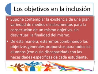 Los objetivos en la inclusión
• Supone contemplar la existencia de una gran
variedad de medios e instrumentos para la
consecución de un mismo objetivo, sin
desvirtuar la finalidad del mismo.
• De esta manera, estaremos combinando los
objetivos generales propuestos para todos los
alumnos (con o sin discapacidad) con las
necesidades específicas de cada estudiante.
 