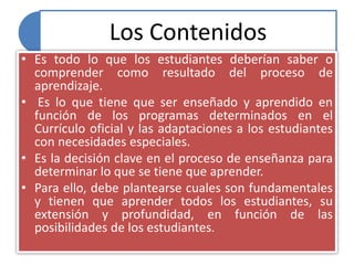 Los Contenidos
• Es todo lo que los estudiantes deberían saber o
comprender como resultado del proceso de
aprendizaje.
• Es lo que tiene que ser enseñado y aprendido en
función de los programas determinados en el
Currículo oficial y las adaptaciones a los estudiantes
con necesidades especiales.
• Es la decisión clave en el proceso de enseñanza para
determinar lo que se tiene que aprender.
• Para ello, debe plantearse cuales son fundamentales
y tienen que aprender todos los estudiantes, su
extensión y profundidad, en función de las
posibilidades de los estudiantes.
 