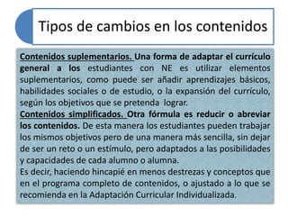Tipos de cambios en los contenidos
Contenidos suplementarios. Una forma de adaptar el currículo
general a los estudiantes con NE es utilizar elementos
suplementarios, como puede ser añadir aprendizajes básicos,
habilidades sociales o de estudio, o la expansión del currículo,
según los objetivos que se pretenda lograr.
Contenidos simplificados. Otra fórmula es reducir o abreviar
los contenidos. De esta manera los estudiantes pueden trabajar
los mismos objetivos pero de una manera más sencilla, sin dejar
de ser un reto o un estímulo, pero adaptados a las posibilidades
y capacidades de cada alumno o alumna.
Es decir, haciendo hincapié en menos destrezas y conceptos que
en el programa completo de contenidos, o ajustado a lo que se
recomienda en la Adaptación Curricular Individualizada.
 
