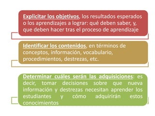 Explicitar los objetivos, los resultados esperados
o los aprendizajes a lograr: qué deben saber, y,
que deben hacer tras el proceso de aprendizaje
Identificar los contenidos, en términos de
conceptos, información, vocabulario,
procedimientos, destrezas, etc.
Determinar cuáles serán las adquisiciones: es
decir, tomar decisiones sobre que nueva
información y destrezas necesitan aprender los
estudiantes y cómo adquirirán estos
conocimientos
 