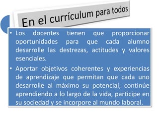 • Los docentes tienen que proporcionar
oportunidades para que cada alumno
desarrolle las destrezas, actitudes y valores
esenciales.
• Aportar objetivos coherentes y experiencias
de aprendizaje que permitan que cada uno
desarrolle al máximo su potencial, continúe
aprendiendo a lo largo de la vida, participe en
su sociedad y se incorpore al mundo laboral.
 