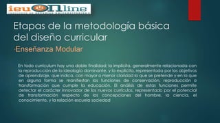 Etapas de la metodología básica
del diseño curricular
“Enseñanza Modular
En todo currículum hay una doble finalidad; la implícita, generalmente relacionada con
la reproducción de la ideología dominante, y la explicita, representada por los objetivos
de aprendizaje, que indica, con mayor o menor claridad lo que se pretende y en la que
en alguna forma se manifiestan las funciones de conservación, reproducción o
transformación que cumple la educación. El análisis de estas funciones permite
detectar el carácter innovador de los nuevos currículos, representado por el potencial
de transformación respecto de las concepciones del hombre, la ciencia, el
conocimiento, y la relación escuela sociedad
 