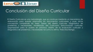 Conclusión del Diseño Curricular
El Diseño Curricular es una metodología, que se construye mediante un mecanismo de
elaboración para quedar plasmados en documentos curriculares y pues dicha
concepción comprende las fases: Tareas del diseño curricular, Diagnóstico de
problemas y necesidades, Modelación del Currículum, Estructuración curricular,
Organización para la puesta en práctica, Diseño de la evaluación curricular y
Diagnóstico de problemas y necesidades tal como lo afirma Frida Díaz Barriga .
 