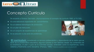 Concepto Curriculo
De acuerdo a Gimeno Sacristán (Aproximaciones al concepto de currículo 1992, p.13-130)
 Es una estructura organizada de conocimientos.
 Es un sistema tecnológico de producción.
 Es un plan de instrucción.
 Es un conjunto de experiencias de aprendizaje.
 Es la solución a una serie de problemas.
 “El currículum considerado un término polisemántico y dependiendo de la visión que se
tiene de la problemática educativa, algunos autores lo han definido desde: los contenidos de
la enseñanza, el plan o guía de la actividad escolar, entendido como la experiencia, como
sistema y finalmente como disciplina. (Pansza, 1986).”//distancia.cuautitlan2.unam.mx/rudics/?p=54
 