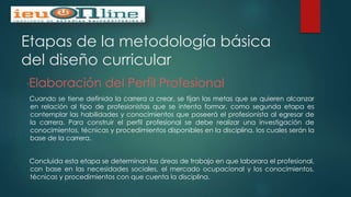 Etapas de la metodología básica
del diseño curricular
“Elaboración del Perfil Profesional
Cuando se tiene definida la carrera a crear, se fijan las metas que se quieren alcanzar
en relación al tipo de profesionistas que se intenta formar, como segunda etapa es
contemplar las habilidades y conocimientos que poseerá el profesionista al egresar de
la carrera. Para construir el perfil profesional se debe realizar una investigación de
conocimientos, técnicas y procedimientos disponibles en la disciplina, los cuales serán la
base de la carrera.
Concluida esta etapa se determinan las áreas de trabajo en que laborara el profesional,
con base en las necesidades sociales, el mercado ocupacional y los conocimientos,
técnicas y procedimientos con que cuenta la disciplina.
 