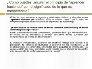 ¿Cómo puedes vincular el principio de “aprender
haciendo” con el significado de lo qué es
competencia?
Quien es capaz de aprende organiza y asimila conocimiento  y vivencias, es un
“aprender haciendo” que reflexiona sobre el mismo “hacer”, por lo tanto es
competente porque está involucrado en el proceso de aprendizaje.
¿Cuáles son las diferencias entre el diseño curricular convencional y el diseño
curricular por competencias?
Entre lo convencional y las competencia, podemos decir que lo convencional
se centra en la enseñanza y cuando utilizamos diseño curricular por
competencias se centra en el aprendizaje.
El currículo  convencional, diseñado por objetivos, trabaja con relación a la
predicción de cambios conductuales a operarse en los estudiantes y, al
establecimiento de contenidos, entendidos como paquetes de información, los
cuáles podrán ser mejor asimilados en la medida que el alumno se encuentre
más desprovisto de contaminación afectiva y social.

 