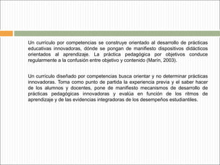 Un currículo por competencias se construye orientado al desarrollo de prácticas
educativas innovadoras, dónde se pongan de manifiesto dispositivos didácticos
orientados al aprendizaje. La práctica pedagógica por objetivos conduce
regularmente a la confusión entre objetivo y contenido (Marín, 2003).
Un currículo diseñado por competencias busca orientar y no determinar prácticas
innovadoras. Toma como punto de partida la experiencia previa y el saber hacer
de los alumnos y docentes, pone de manifiesto mecanismos de desarrollo de
prácticas pedagógicas innovadoras y evalúa en función de los ritmos de
aprendizaje y de las evidencias integradoras de los desempeños estudiantiles.

 