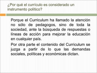 ¿Por qué el currículo es considerado un
instrumento político?

Porque el Curriculum ha llamado la atención
no sólo de pedagogos, sino de toda la
sociedad, ante la búsqueda de respuestas o
líneas de acción para mejorar la educación
en cualquier país.
Por otra parte el contenido del Curriculum se
juzga a partir de lo que las demandas
sociales, políticas y económicas dictan.

 