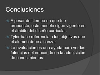 Conclusiones
 A pesar del tiempo en que fue
propuesto, este modelo sigue vigente en
el ámbito del diseño curricular.
 Tyler hace referencia a los objetivos que
el alumno debe alcanzar
 La evaluación es una ayuda para ver las
falencias del educando en la adquisición
de conocimientos
 