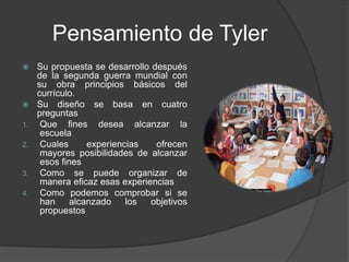 Pensamiento de Tyler
 Su propuesta se desarrollo después
de la segunda guerra mundial con
su obra principios básicos del
currículo.
 Su diseño se basa en cuatro
preguntas
1. Que fines desea alcanzar la
escuela
2. Cuales experiencias ofrecen
mayores posibilidades de alcanzar
esos fines
3. Como se puede organizar de
manera eficaz esas experiencias
4. Como podemos comprobar si se
han alcanzado los objetivos
propuestos
 