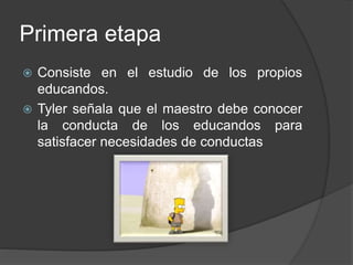 Primera etapa
 Consiste en el estudio de los propios
educandos.
 Tyler señala que el maestro debe conocer
la conducta de los educandos para
satisfacer necesidades de conductas
 