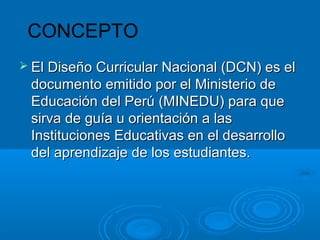 CONCEPTO
 El Diseño Curricular Nacional (DCN) es elEl Diseño Curricular Nacional (DCN) es el
documento emitido por el Ministerio dedocumento emitido por el Ministerio de
Educación del Perú (MINEDU) para queEducación del Perú (MINEDU) para que
sirva de guía u orientación a lassirva de guía u orientación a las
Instituciones Educativas en el desarrolloInstituciones Educativas en el desarrollo
del aprendizaje de los estudiantes.del aprendizaje de los estudiantes.
 