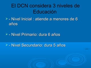 El DCN considera 3 niveles de
Educación
 - Nivel Inicial : atiende a menores de 6- Nivel Inicial : atiende a menores de 6
añosaños
 - Nivel Primario: dura 6 años- Nivel Primario: dura 6 años
 - Nivel Secundario: dura 5 años- Nivel Secundario: dura 5 años
 