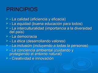 PRINCIPIOS
 - La calidad (eficiencia y eficacia)- La calidad (eficiencia y eficacia)
 - La equidad (buena educación para todos)- La equidad (buena educación para todos)
 - La interculturalidad (importancia a la diversidad- La interculturalidad (importancia a la diversidad
del país)del país)
 - La democracia- La democracia
 - La ética (desarrollando valores)- La ética (desarrollando valores)
 - La inclusión (incluyendo a todas la personas)- La inclusión (incluyendo a todas la personas)
 - La conciencia ambiental (cuidando y- La conciencia ambiental (cuidando y
protegiendo el entorno natural)protegiendo el entorno natural)
 - Creatividad e innovación- Creatividad e innovación
 