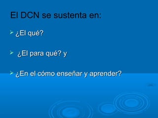 El DCN se sustenta en:
 ¿El qué?¿El qué?
 ¿El para qué? y¿El para qué? y
 ¿En el cómo enseñar y aprender?¿En el cómo enseñar y aprender?
 
