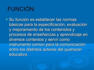 FUNCIÓN:
 Su función es establecer las normasSu función es establecer las normas
básicas para la especificación, evaluaciónbásicas para la especificación, evaluación
y mejoramiento de los contenidos yy mejoramiento de los contenidos y
procesos de enseñanzas y aprendizaje enprocesos de enseñanzas y aprendizaje en
diversos contextos y servir comodiversos contextos y servir como
instrumento común para la comunicacióninstrumento común para la comunicación
entre los distintos actores del quehacerentre los distintos actores del quehacer
educativo.educativo.
 