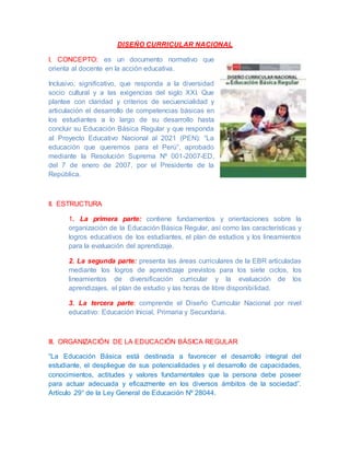 DISEÑO CURRICULAR NACIONAL
I. CONCEPTO: es un documento normativo que
orienta al docente en la acción educativa.
Inclusivo, significativo, que responda a la diversidad
socio cultural y a las exigencias del siglo XXI. Que
plantee con claridad y criterios de secuencialidad y
articulación el desarrollo de competencias básicas en
los estudiantes a lo largo de su desarrollo hasta
concluir su Educación Básica Regular y que responda
al Proyecto Educativo Nacional al 2021 (PEN): “La
educación que queremos para el Perú”, aprobado
mediante la Resolución Suprema Nº 001-2007-ED,
del 7 de enero de 2007, por el Presidente de la
República.
II. ESTRUCTURA
1. La primera parte: contiene fundamentos y orientaciones sobre la
organización de la Educación Básica Regular, así como las características y
logros educativos de los estudiantes, el plan de estudios y los lineamientos
para la evaluación del aprendizaje.
2. La segunda parte: presenta las áreas curriculares de la EBR articuladas
mediante los logros de aprendizaje previstos para los siete ciclos, los
lineamientos de diversificación curricular y la evaluación de los
aprendizajes, el plan de estudio y las horas de libre disponibilidad.
3. La tercera parte: comprende el Diseño Curricular Nacional por nivel
educativo: Educación Inicial, Primaria y Secundaria.
III. ORGANIZACIÓN DE LA EDUCACIÓN BÁSICA REGULAR
“La Educación Básica está destinada a favorecer el desarrollo integral del
estudiante, el despliegue de sus potencialidades y el desarrollo de capacidades,
conocimientos, actitudes y valores fundamentales que la persona debe poseer
para actuar adecuada y eficazmente en los diversos ámbitos de la sociedad”.
Artículo 29° de la Ley General de Educación Nº 28044.
 