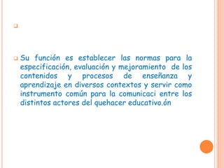 
 Su función es establecer las normas para la
especificación, evaluación y mejoramiento de los
contenidos y procesos de enseñanza y
aprendizaje en diversos contextos y servir como
instrumento común para la comunicaci entre los
distintos actores del quehacer educativo.ón
 