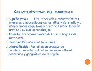 CARACTERÍSTICAS DEL CURRÍCULO
 Significativo: Útil, vinculado a características,
intereses y necesidades de los niños y del medio y a
interacciones cognitivas y afectivas entre saberes
previos y nuevos aprendizajes.
 Abierto: Incorpora contenidos que lo hagan más
pertinente.
 Flexible: Permite modificaciones
 Diversificable: Posibilita un proceso de
construcción adecuada al medio sociocultural,
económico y geográfico de la región.
 