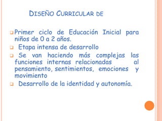 DISEÑO CURRICULAR DE
 Primer ciclo de Educación Inicial para
niños de 0 a 2 años.
 Etapa intensa de desarrollo
 Se van haciendo más complejas las
funciones internas relacionadas al
pensamiento, sentimientos, emociones y
movimiento
 Desarrollo de la identidad y autonomía.
 