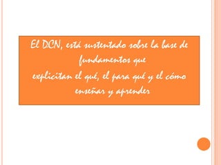 El DCN, está sustentado sobre la base de
fundamentos que
explicitan el qué, el para qué y el cómo
enseñar y aprender
 