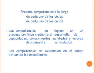 Propone competencias a lo largo
de cada uno de los ciclos
de cada uno de los ciclos
 Las competencias se logran en un
proceso continuo mediante el desarrollo de
capacidades, conocimientos, actitudes y valores
debidamente articulados.
Las competencias se evidencian en el saber
actuar de los estudiantes.
 