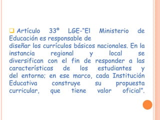  Artículo 33º LGE-“El Ministerio de
Educación es responsable de
diseñar los currículos básicos nacionales. En la
instancia regional y local se
diversifican con el fin de responder a las
características de los estudiantes y
del entorno; en ese marco, cada Institución
Educativa construye su propuesta
curricular, que tiene valor oficial”.
 