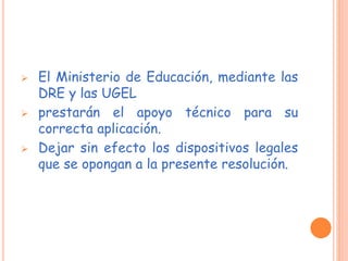  El Ministerio de Educación, mediante las
DRE y las UGEL
 prestarán el apoyo técnico para su
correcta aplicación.
 Dejar sin efecto los dispositivos legales
que se opongan a la presente resolución.
 
