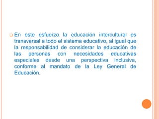  En este esfuerzo la educación intercultural es
transversal a todo el sistema educativo, al igual que
la responsabilidad de considerar la educación de
las personas con necesidades educativas
especiales desde una perspectiva inclusiva,
conforme al mandato de la Ley General de
Educación.
 