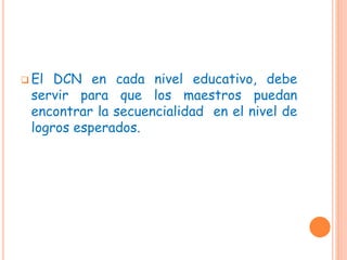  El DCN en cada nivel educativo, debe
servir para que los maestros puedan
encontrar la secuencialidad en el nivel de
logros esperados.
 