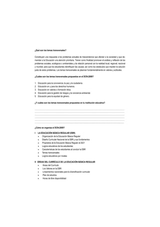 ¿Qué son los temas transversales?

Constituyen una respuesta a los problemas actuales de trascendencia que afectan a la sociedad y que de-
mandan a la Educación una atención prioritaria. Tienen como finalidad promover el análisis y reflexión de los
problemas sociales, ecológicos o ambientales y de relación personal con la realidad local, regional, nacional
y mundial, para que los estudiantes identifiquen las causas; así como los obstáculos que impiden la solución
justa de estos problemas. Los temas transversales se plasman fundamentalmente en valores y actitudes.

¿Cuáles son los temas transversales propuestos en el DCN-2009?

1.   Educación para la convivencia, la paz y la ciudadanía.
2.   Educación en y para los derechos humanos.
3.   Educación en valores o formación ética.
4.   Educación para la gestión de riesgos y la conciencia ambiental.
5.   Educación para la equidad de género.

¿Y cuáles son los temas transversales propuestos en tu institución educativa?

………………………………………………………………………………………………………………………………
………………………………………………………………………………………………………………………………
………………………………………………………………………………………………………………………………
………………………………………………………………………………………………………………………………
………………………………………………………………………………………………………………………………
………………………………................................................................................................................................

¿Cómo se organiza el DCN-2009?

I    LA EDUCACIÓN BÁSICA REGULAR (EBR)
        Organización de la Educación Básica Regular
        Diseño Curricular Nacional de la EBR y sus fundamentos
        Propósitos de la Educación Básica Regular al 2021
        Logros educativos de los estudiantes
        Características de los estudiantes al concluir la EBR
        Temas transversales
        Logros educativos por niveles

II ÁREAS DEL CURRÍCULO DE LA EDUCACIÓN BÁSICA REGULAR
      Áreas del Currículo
      Los Valores en la EBR
      Lineamientos nacionales para la diversificación curricular
      Plan de estudios.
      Horas de libre disponibilidad
 