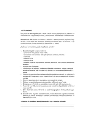 ¿Qué es diversificar?

Es el proceso de adecuar y enriquecer el Diseño Curricular Nacional para responder con pertinencia a la
diversidad del país, a las prioridades nacionales y a las necesidades de aprendizaje de nuestros estudiantes.

La diversificación debe responder con coherencia y pertinencia la realidad y diversidad geográfica, ecológi-
ca, social y cultural del país; a las necesidades, demandas y características de los y las estudiantes y a una
educación pertinente, inclusiva y equitativa que debe responder a la realidad.

¿Cuáles son los lineamientos para la diversificación curricular?

1.  Diagnóstico integral de la región considerando:
    • Caracterización de la población escolar en EBR.
    • Características socio-económicas de la región: principales actividades productivas.
    • Cosmovisión.
    • Patrimonio cultural.
    • Patrimonio natural.
    • Problemas sociales de mayor incidencia: alcoholismo, desnutrición, trata de personas, enfermedades
    endémicas.
2. Incorporar temas transversales.
3. Proponer a partir del diagnóstico: competencias, capacidades, conocimientos, actitudes y valores que
    enriquezcan las diversas áreas curriculares, para responder a los requerimientos del desarrollo local y
    regional.
4. Determinar, de acuerdo con los contextos socio-lingüísticos existentes en la región, los ámbitos para la
    enseñanza de la lengua materna (idioma originario), con el fi n de garantizar una educación intercultural
    y bilingüe.
5. Determinar la enseñanza de una segunda lengua extranjera, además del inglés.
6. Establecer las especialidades ocupacionales para el área de Educación para el Trabajo.
7. Crear programas en función de las necesidades e intereses de la región (talleres, proyectos, etc.).
8. Recomendar a las UGEL lineamientos para el uso de las horas de libre disponibilidad de las IIEE en el
    marco de su PCI.
9. Definir el calendario escolar en función de las características geográficas, climáticas, culturales y pro-
    ductivas.
10. Desarrollar formas de gestión, organización escolar, y horarios diferenciados según las características
    del medio y la población atendida o que se atenderá, considerando las normas básicas emanadas por
    el Ministerio de Educación.

¿Cuáles son los lineamientos de diversificación del DCN en tu institución educativa?

………………………………………………………………………………………………………………………………
………………………………………………………………………………………………………………………………
……………………………………………………………………………………………………………………………...
 