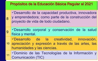 Propósitos de la Educación Básica Regular al 2021 8 Desarrollo de la capacidad productiva, innovadora y emprendedora; como parte de la construcción del proyecto de vida de todo ciudadano. 9 Desarrollo corporal y conservación de la salud física y mental. 10 Desarrollo de la creatividad, innovación, apreciación y expresión a través de las artes, las humanidades y las ciencias. 11 Dominio de las Tecnologías de la Información y Comunicación (TIC) 