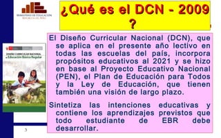 ¿Qué es el DCN - 2009  ?  El Diseño Curricular Nacional (DCN), que se aplica en el presente año lectivo en todas las escuelas del país, incorpora propósitos educativos al 2021 y se hizo en base al Proyecto Educativo Nacional (PEN), el Plan de Educación para Todos y la Ley de Educación, que tienen también una visión de largo plazo. Sintetiza las intenciones educativas y contiene los aprendizajes previstos que todo estudiante de EBR debe desarrollar. 