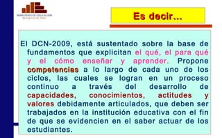 Es decir… El DCN-2009, está sustentado sobre la base de fundamentos que explicitan  el qué, el para qué y el cómo enseñar y aprender.  Propone  competencias   a lo largo de cada uno de los ciclos, las cuales se logran en un proceso continuo a través del desarrollo de  capacidades, conocimientos, actitudes y valores  debidamente articulados, que deben ser trabajados en la institución educativa con el fin de que se evidencien en el saber actuar de los estudiantes.  