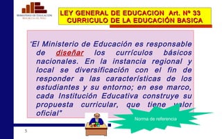 LEY GENERAL DE EDUCACION  Art. Nº 33  CURRICULO DE LA EDUCACIÓN BASICA “ El Ministerio de Educación es responsable de  diseñar  los currículos básicos nacionales. En la instancia regional y local se diversificación con el fin de responder a las características de los estudiantes y su entorno; en ese marco, cada Institución Educativa construye su propuesta curricular, que tiene valor oficial” Norma de referencia . 