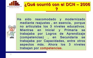 ¿Qué ocurrió con el DCN – 2006 ?   Ha sido reacomodado y modernizado mediante reajustes , en esencia,  porque no articulaba los 3 niveles educativos. Mientras en Inicial y Primaria se trabajaba por Logros de Aprendizaje (competencias) , en Secundaria se trabajaba por Capacidades, entre otros aspectos más. Ahora los 3 niveles trabajan por  competencias . 