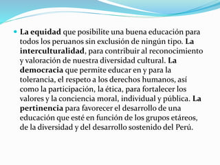  La equidad que posibilite una buena educación para
todos los peruanos sin exclusión de ningún tipo. La
interculturalidad, para contribuir al reconocimiento
y valoración de nuestra diversidad cultural. La
democracia que permite educar en y para la
tolerancia, el respeto a los derechos humanos, así
como la participación, la ética, para fortalecer los
valores y la conciencia moral, individual y pública. La
pertinencia para favorecer el desarrollo de una
educación que esté en función de los grupos etáreos,
de la diversidad y del desarrollo sostenido del Perú.
 