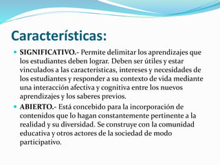 Características:
 SIGNIFICATIVO.- Permite delimitar los aprendizajes que
los estudiantes deben lograr. Deben ser útiles y estar
vinculados a las características, intereses y necesidades de
los estudiantes y responder a su contexto de vida mediante
una interacción afectiva y cognitiva entre los nuevos
aprendizajes y los saberes previos.
 ABIERTO.- Está concebido para la incorporación de
contenidos que lo hagan constantemente pertinente a la
realidad y su diversidad. Se construye con la comunidad
educativa y otros actores de la sociedad de modo
participativo.
 