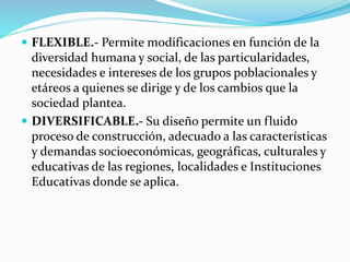  FLEXIBLE.- Permite modificaciones en función de la
diversidad humana y social, de las particularidades,
necesidades e intereses de los grupos poblacionales y
etáreos a quienes se dirige y de los cambios que la
sociedad plantea.
 DIVERSIFICABLE.- Su diseño permite un fluido
proceso de construcción, adecuado a las características
y demandas socioeconómicas, geográficas, culturales y
educativas de las regiones, localidades e Instituciones
Educativas donde se aplica.
 