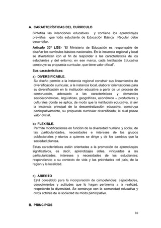 A. CARACTERÍSTICAS DEL CURRICULO
  Sintetiza las intenciones educativas y contiene los aprendizajes
  previstos que todo estudiante de Educación Básica Regular debe
  desarrollar.
  Artículo 33º LGE- “El Ministerio de Educación es responsable de
  diseñar los currículos básicos nacionales. En la instancia regional y local
  se diversifican con el fin de responder a las características de los
  estudiantes y del entorno; en ese marco, cada Institución Educativa
  construye su propuesta curricular, que tiene valor oficial”.
  Sus características:
  a) DIVERSIFICABLE.
   Su diseño permite a la instancia regional construir sus lineamientos de
   diversificación curricular, a la instancia local, elaborar orientaciones para
   su diversificación en la institución educativa a partir de un proceso de
   construcción, adecuado a las características y demandas
   socioeconómicas, lingüísticas, geográficas, económico – productivas y
   culturales donde se aplica; de modo que la institución educativa, al ser
   la instancia principal de la descentralización educativa, construya
   participativamente, su propuesta curricular diversificada, la cual posee
   valor oficial.

  b) FLEXIBLE.
   Permite modificaciones en función de la diversidad humana y social, de
   las particularidades, necesidades e intereses de los grupos
   poblacionales y etarios a quienes se dirige y de los cambios que la
   sociedad plantea.
  Estas características están orientadas a la promoción de aprendizajes
  significativos, es decir, aprendizajes útiles, vinculados a las
  particularidades, intereses y necesidades de los estudiantes;
  respondiendo a su contexto de vida y las prioridades del país, de la
  región y la localidad.


  c) ABIERTO
   Está concebido para la incorporación de competencias: capacidades,
   conocimientos y actitudes que lo hagan pertinente a la realidad,
   respetando la diversidad. Se construye con la comunidad educativa y
   otros actores de la sociedad de modo participativo.


B. PRINCIPIOS

                                                                             10
 